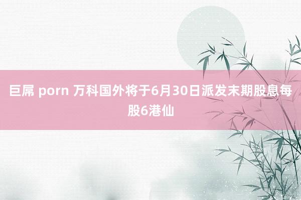 巨屌 porn 万科国外将于6月30日派发末期股息每股6港仙