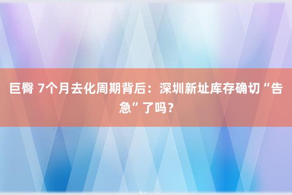 巨臀 7个月去化周期背后：深圳新址库存确切“告急”了吗？