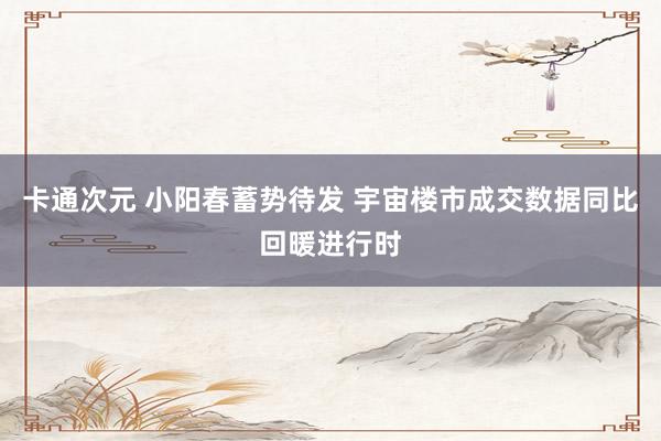 卡通次元 小阳春蓄势待发 宇宙楼市成交数据同比回暖进行时