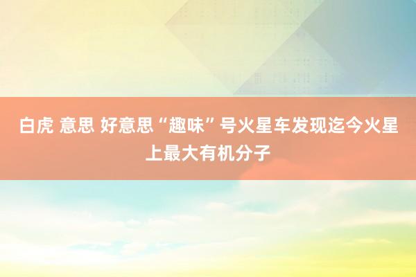 白虎 意思 好意思“趣味”号火星车发现迄今火星上最大有机分子