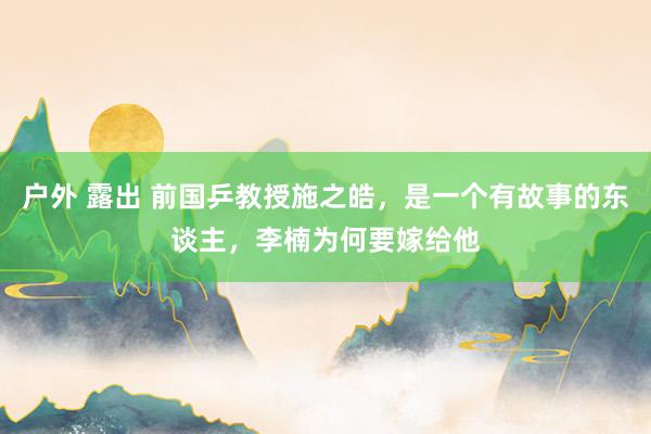户外 露出 前国乒教授施之皓，是一个有故事的东谈主，李楠为何要嫁给他