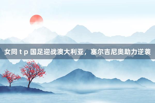女同 t p 国足迎战澳大利亚，塞尔吉尼奥助力逆袭