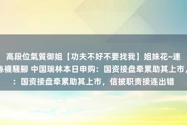 高段位氣質御姐【功夫不好不要找我】姐妹花~連體絲襪~大奶晃動~絲襪騷腳 中国瑞林本日申购：国资接盘牵累助其上市，信披职责接连出错