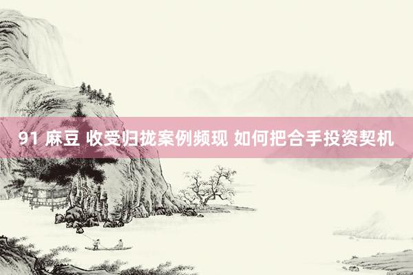 91 麻豆 收受归拢案例频现 如何把合手投资契机