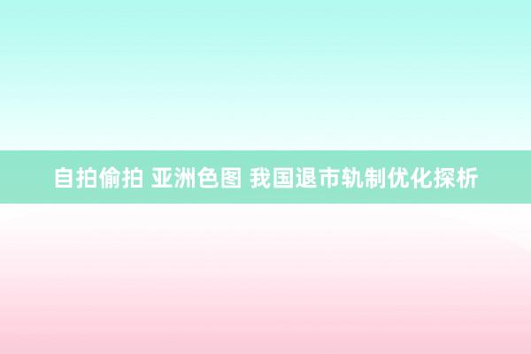 自拍偷拍 亚洲色图 我国退市轨制优化探析