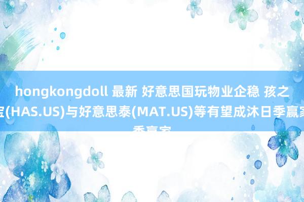 hongkongdoll 最新 好意思国玩物业企稳 孩之宝(HAS.US)与好意思泰(MAT.US)等有望成沐日季赢家