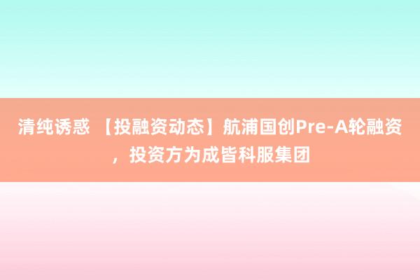 清纯诱惑 【投融资动态】航浦国创Pre-A轮融资，投资方为成皆科服集团