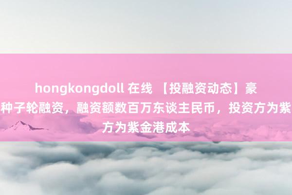 hongkongdoll 在线 【投融资动态】豪威半导体种子轮融资，融资额数百万东谈主民币，投资方为紫金港成本