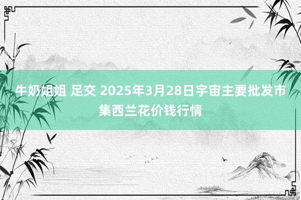 牛奶姐姐 足交 2025年3月28日宇宙主要批发市集西兰花价钱行情