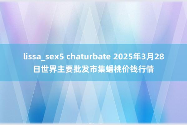 lissa_sex5 chaturbate 2025年3月28日世界主要批发市集蟠桃价钱行情