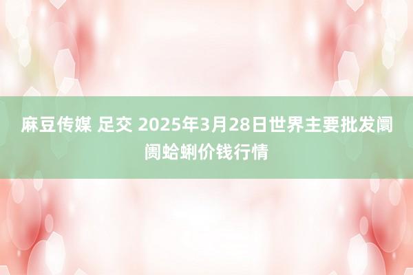 麻豆传媒 足交 2025年3月28日世界主要批发阛阓蛤蜊价钱行情