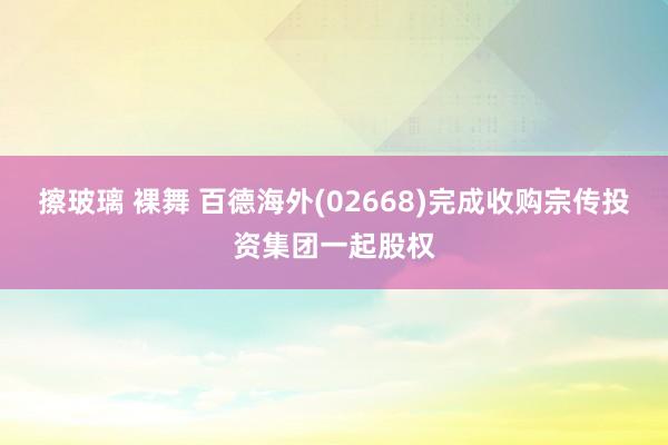 擦玻璃 裸舞 百德海外(02668)完成收购宗传投资集团一起股权