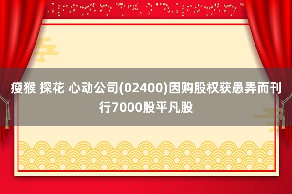 瘦猴 探花 心动公司(02400)因购股权获愚弄而刊行7000股平凡股