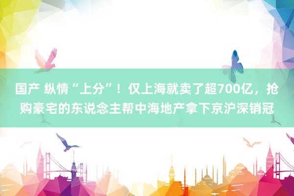 国产 纵情“上分”！仅上海就卖了超700亿，抢购豪宅的东说念主帮中海地产拿下京沪深销冠
