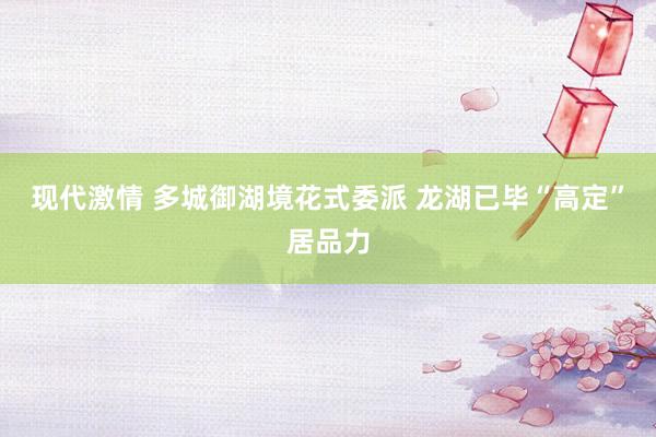 现代激情 多城御湖境花式委派 龙湖已毕“高定”居品力