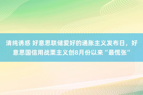 清纯诱惑 好意思联储爱好的通胀主义发布日，好意思国信用战栗主义创8月份以来“最慌张”