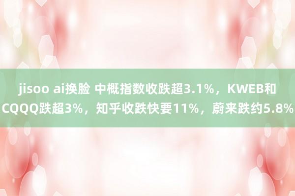 jisoo ai换脸 中概指数收跌超3.1%，KWEB和CQQQ跌超3%，知乎收跌快要11%，蔚来跌约5.8%