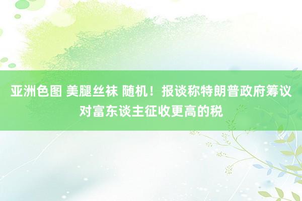 亚洲色图 美腿丝袜 随机！报谈称特朗普政府筹议对富东谈主征收更高的税