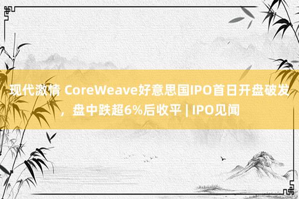 现代激情 CoreWeave好意思国IPO首日开盘破发，盘中跌超6%后收平 | IPO见闻