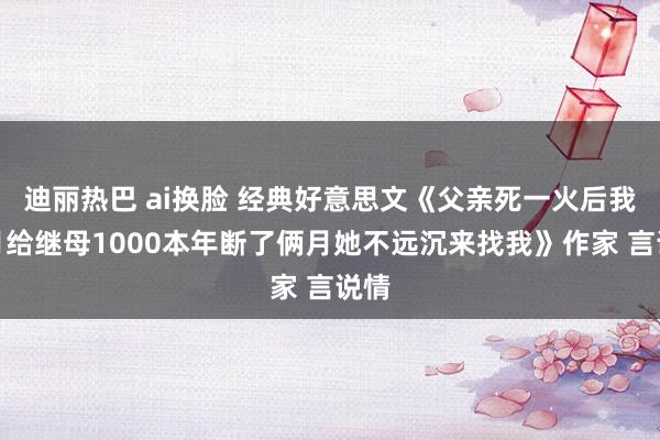 迪丽热巴 ai换脸 经典好意思文《父亲死一火后我月月给继母1000本年断了俩月她不远沉来找我》作家 言说情