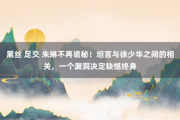 黑丝 足交 朱琳不再诡秘！坦言与徐少华之间的相关，一个漏洞决定缺憾终身