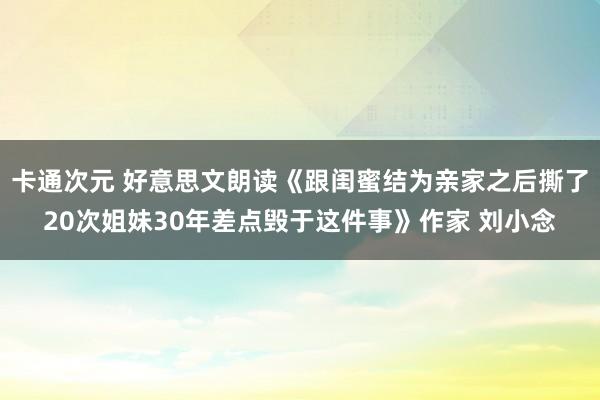 卡通次元 好意思文朗读《跟闺蜜结为亲家之后撕了20次姐妹30年差点毁于这件事》作家 刘小念