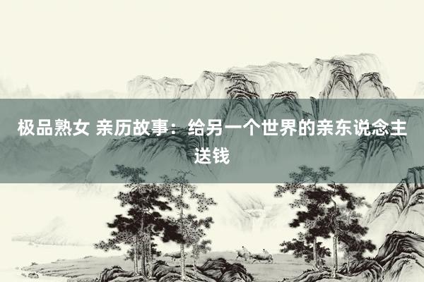 极品熟女 亲历故事：给另一个世界的亲东说念主送钱