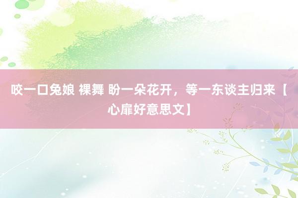 咬一口兔娘 裸舞 盼一朵花开，等一东谈主归来【心扉好意思文】