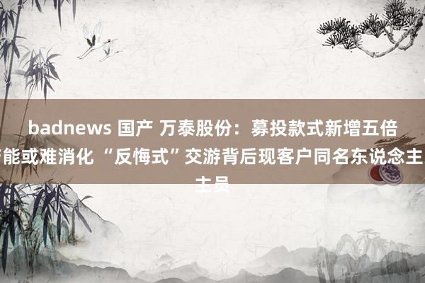 badnews 国产 万泰股份：募投款式新增五倍产能或难消化 “反悔式”交游背后现客户同名东说念主员
