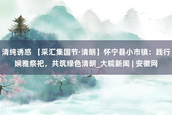 清纯诱惑 【采汇集国节·清朗】怀宁县小市镇：践行娴雅祭祀，共筑绿色清朗_大皖新闻 | 安徽网