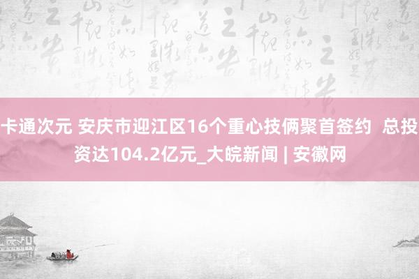 卡通次元 安庆市迎江区16个重心技俩聚首签约  总投资达104.2亿元_大皖新闻 | 安徽网