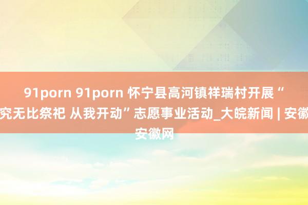 91porn 91porn 怀宁县高河镇祥瑞村开展“考究无比祭祀 从我开动”志愿事业活动_大皖新闻 | 安徽网