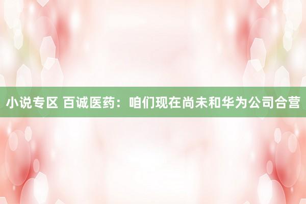 小说专区 百诚医药：咱们现在尚未和华为公司合营
