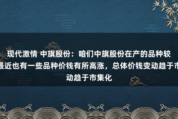 现代激情 中旗股份：咱们中旗股份在产的品种较多，最近也有一些品种价钱有所高涨，总体价钱变动趋于市集化