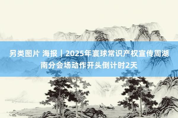 另类图片 海报｜2025年寰球常识产权宣传周湖南分会场动作开头倒计时2天