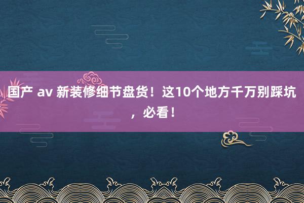 国产 av 新装修细节盘货！这10个地方千万别踩坑，必看！