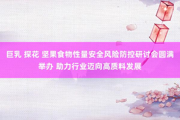 巨乳 探花 坚果食物性量安全风险防控研讨会圆满举办 助力行业迈向高质料发展