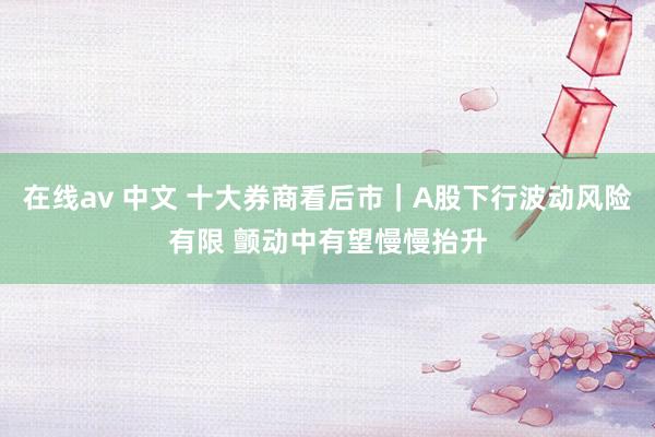 在线av 中文 十大券商看后市｜A股下行波动风险有限 颤动中有望慢慢抬升