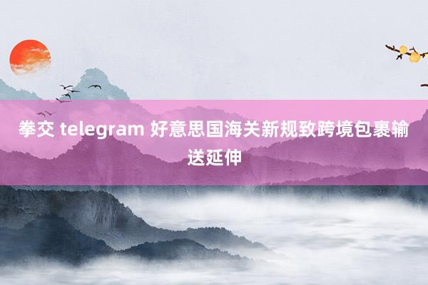 拳交 telegram 好意思国海关新规致跨境包裹输送延伸