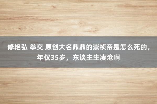 修艳弘 拳交 原创大名鼎鼎的崇祯帝是怎么死的，年仅35岁，东谈主生凄沧啊
