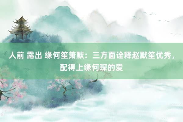 人前 露出 缘何笙箫默：三方面诠释赵默笙优秀，配得上缘何琛的爱