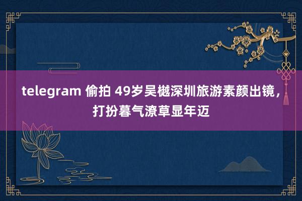 telegram 偷拍 49岁吴樾深圳旅游素颜出镜，打扮暮气潦草显年迈