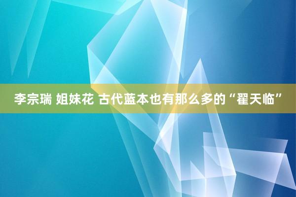 李宗瑞 姐妹花 古代蓝本也有那么多的“翟天临”