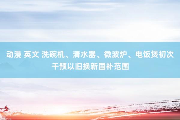 动漫 英文 洗碗机、清水器、微波炉、电饭煲初次干预以旧换新国补范围