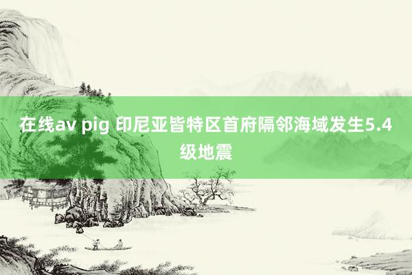 在线av pig 印尼亚皆特区首府隔邻海域发生5.4级地震