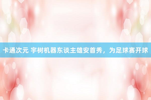 卡通次元 宇树机器东谈主雄安首秀，为足球赛开球