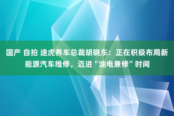 国产 自拍 途虎养车总裁胡晓东：正在积极布局新能源汽车维修，迈进“油电兼修”时间