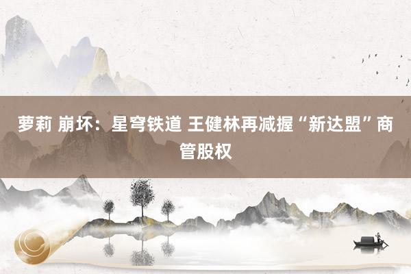 萝莉 崩坏：星穹铁道 王健林再减握“新达盟”商管股权