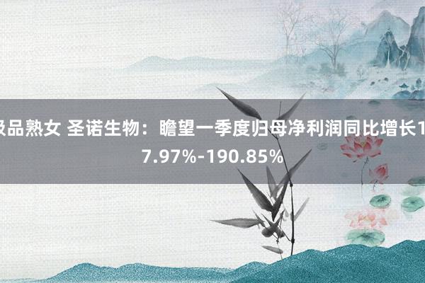 极品熟女 圣诺生物：瞻望一季度归母净利润同比增长137.97%-190.85%