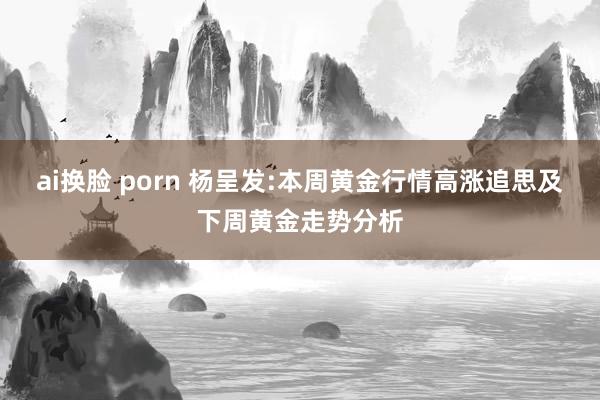 ai换脸 porn 杨呈发:本周黄金行情高涨追思及下周黄金走势分析